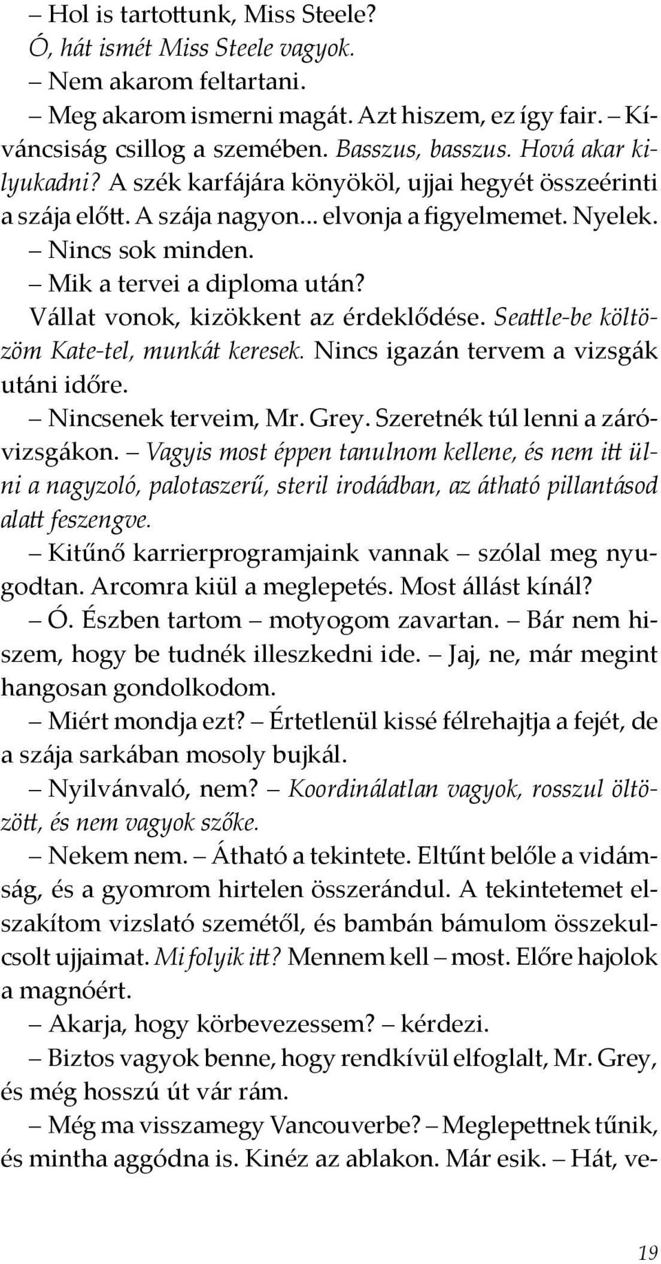 Vállat vonok, kizökkent az érdeklődése. Seattle-be költözöm Kate-tel, munkát keresek. Nincs igazán tervem a vizsgák utáni időre. Nincsenek terveim, Mr. Grey. Szeretnék túl lenni a záróvizsgákon.