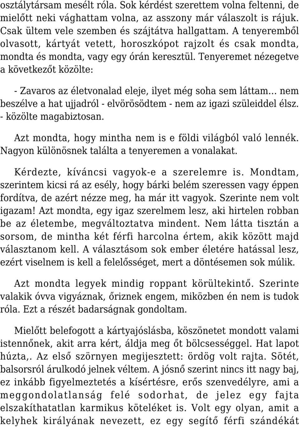 Tenyeremet nézegetve a következőt közölte: - Zavaros az életvonalad eleje, ilyet még soha sem láttam nem beszélve a hat ujjadról - elvörösödtem - nem az igazi szüleiddel élsz. - közölte magabiztosan.