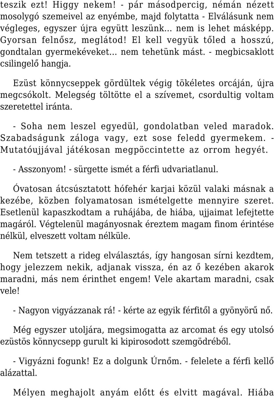 Ezüst könnycseppek gördültek végig tökéletes orcáján, újra megcsókolt. Melegség töltötte el a szívemet, csordultig voltam szeretettel iránta. - Soha nem leszel egyedül, gondolatban veled maradok.