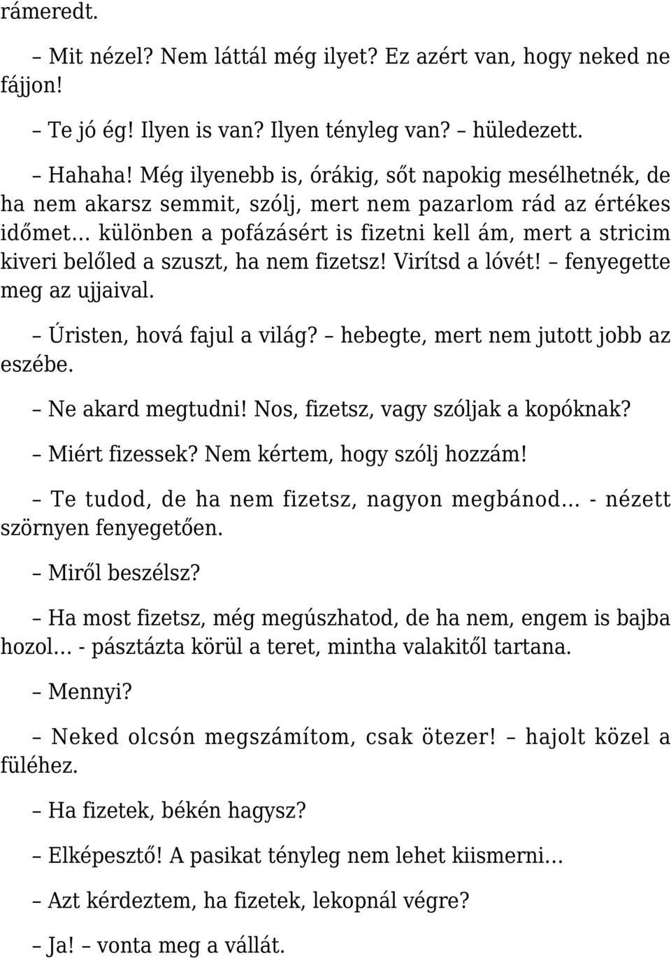 szuszt, ha nem fizetsz! Virítsd a lóvét! fenyegette meg az ujjaival. Úristen, hová fajul a világ? hebegte, mert nem jutott jobb az eszébe. Ne akard megtudni! Nos, fizetsz, vagy szóljak a kopóknak?