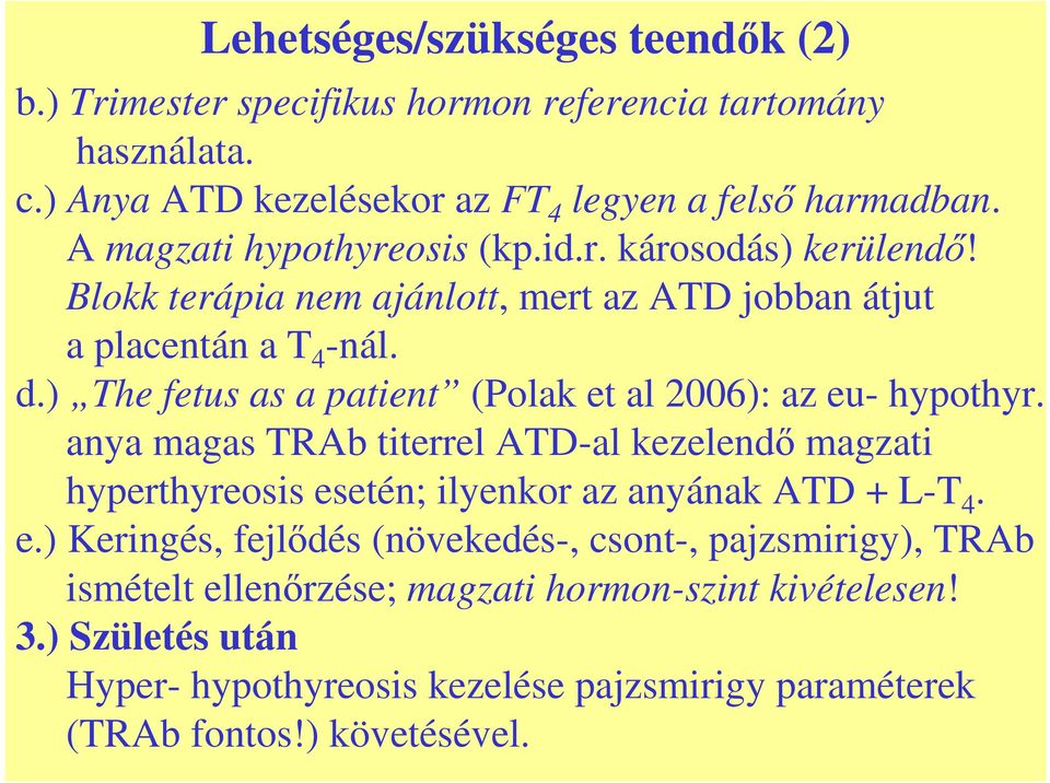 ) The fetus as a patient (Polak et al 2006): az eu- hypothyr. anya magas TRAb titerrel ATD-al kezelendı magzati hyperthyreosis esetén; ilyenkor az anyának ATD + L-T 4. e.) Keringés, fejlıdés (növekedés-, csont-, pajzsmirigy), TRAb ismételt ellenırzése; magzati hormon-szint kivételesen!