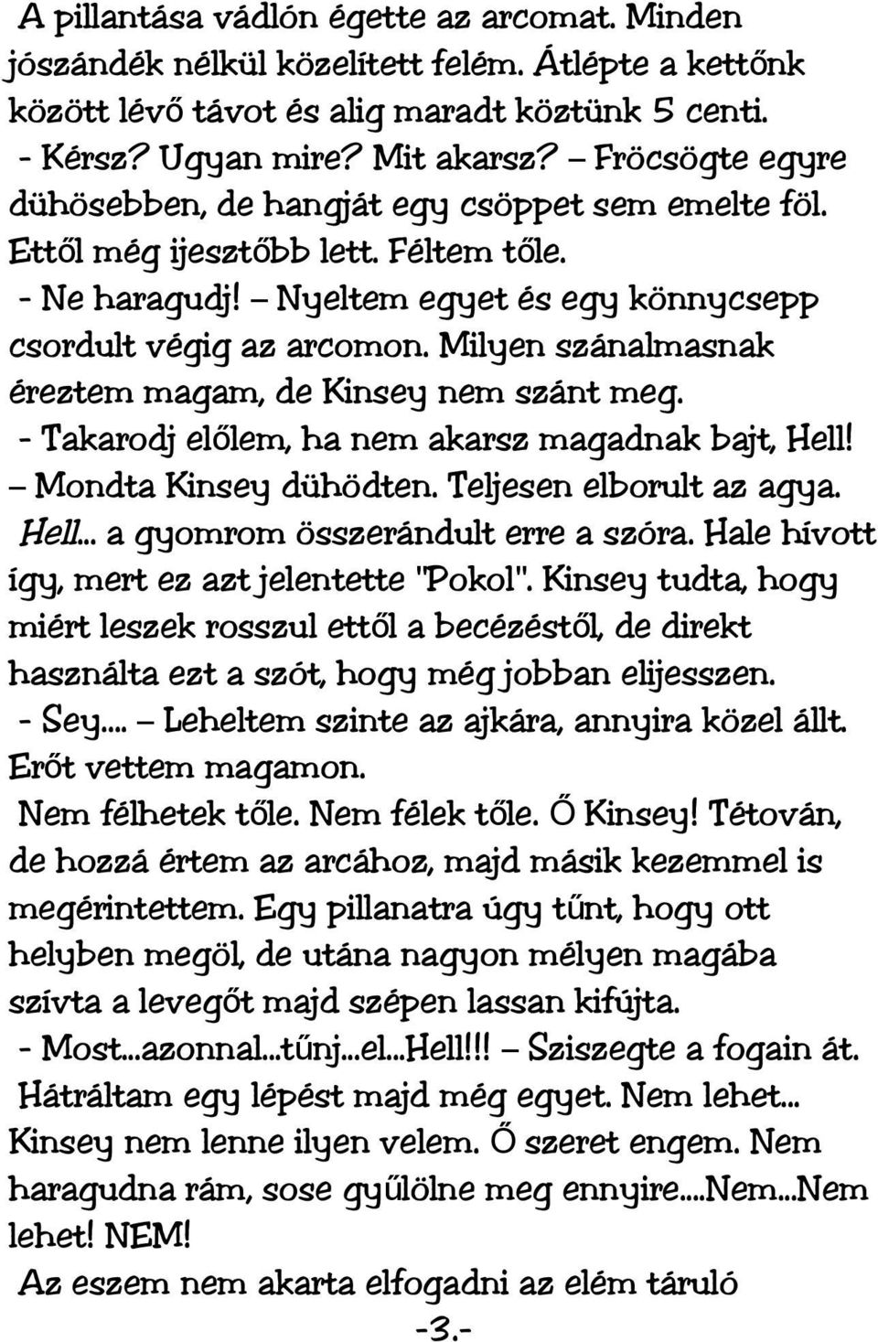 Milyen szánalmasnak éreztem magam, de Kinsey nem szánt meg. - Takarodj előlem, ha nem akarsz magadnak bajt, Hell! Mondta Kinsey dühödten. Teljesen elborult az agya. Hell... a gyomrom összerándult erre a szóra.