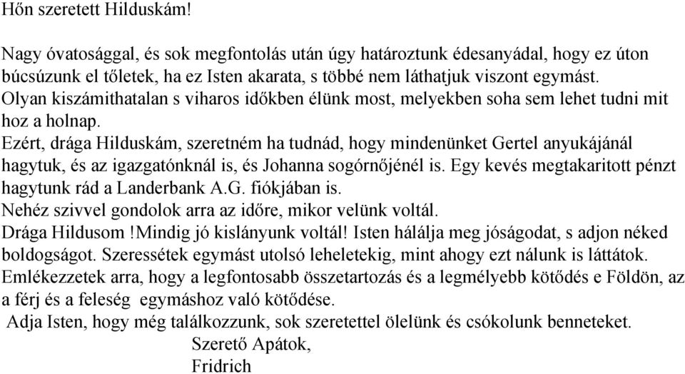 Ezért, drága Hilduskám, szeretném ha tudnád, hogy mindenünket Gertel anyukájánál hagytuk, és az igazgatónknál is, és Johanna sogórnőjénél is. Egy kevés megtakaritott pénzt hagytunk rád a Landerbank A.