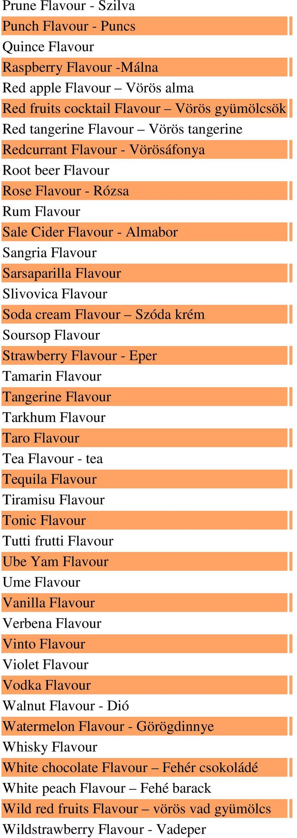 Soursop Flavour Strawberry Flavour - Eper Tamarin Flavour Tangerine Flavour Tarkhum Flavour Taro Flavour Tea Flavour - tea Tequila Flavour Tiramisu Flavour Tonic Flavour Tutti frutti Flavour Ube Yam