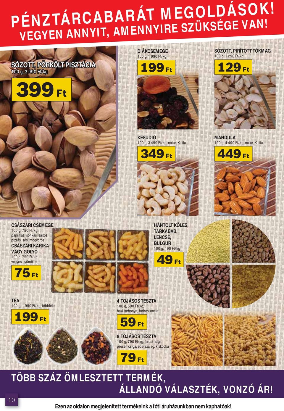 SÓZOTT, PÖRKÖLT PISZTÁCIA 100 g, 3 990 Ft/kg DIÁKCSEMEGE 100 g, 1 990 Ft/kg 199 Ft SÓZOTT, PIRÍTOTT TÖKMAG 100 g, 1 290 Ft/kg 129 Ft 399 Ft KESUDIÓ 100 g, 3 490 Ft/kg, natúr, Kalifa MANDULA 100 g, 4