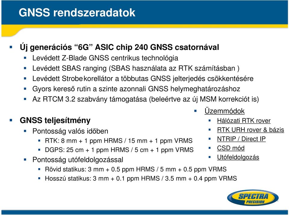 2 szabvány támogatása (beleértve az új MSM korrekciót is) GNSS teljesítmény Pontosság valós időben RTK: 8 mm + 1 ppm HRMS / 15 mm + 1 ppm VRMS DGPS: 25 cm + 1 ppm HRMS / 5 cm + 1 ppm