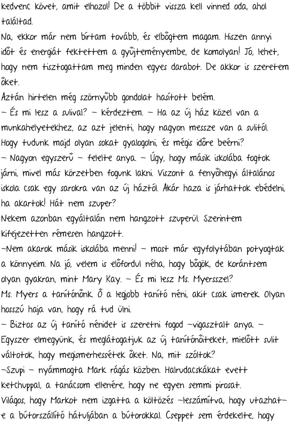 Aztán hirtelen még szörnyűbb gondolat hasított belém. - És mi lesz a sulival? - kérdeztem. - Ha az új ház közel van a munkahelyetekhez, az azt jelenti, hogy nagyon messze van a sulitól.