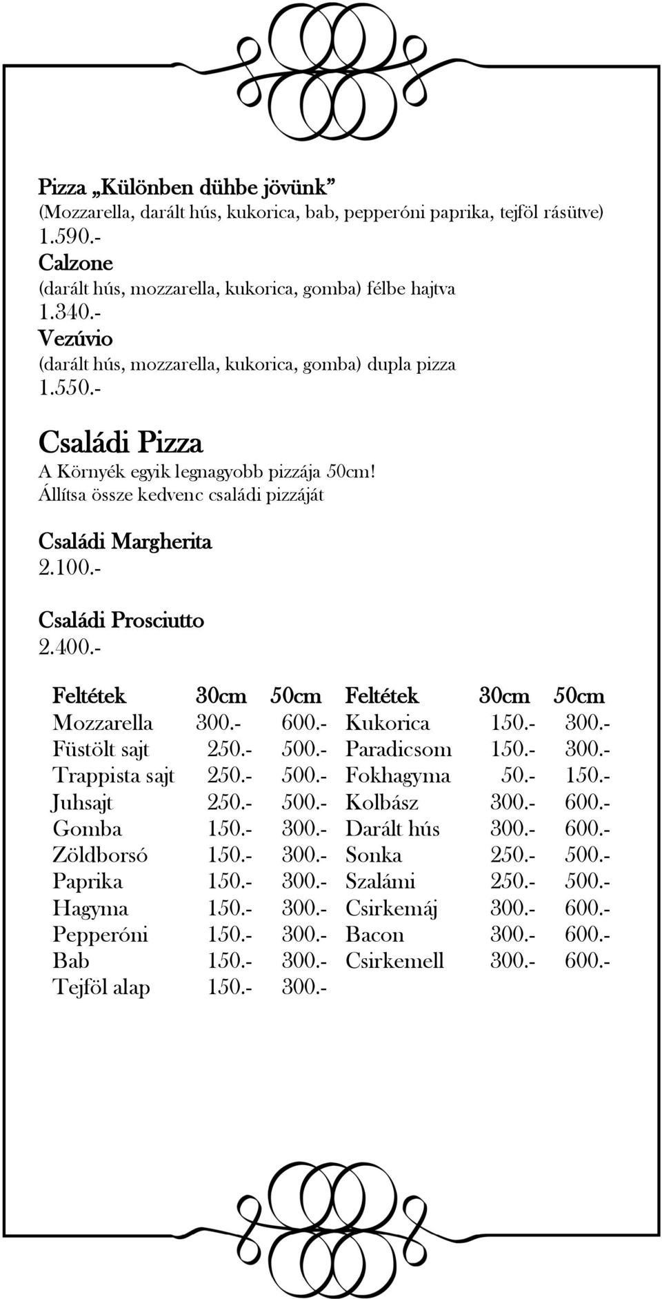 - Családi Prosciutto 2.400.- Feltétek 30cm 50cm Feltétek 30cm 50cm Mozzarella 300.- 600.- Kukorica 150.- 300.- Füstölt sajt 250.- 500.- Paradicsom 150.- 300.- Trappista sajt 250.- 500.- Fokhagyma 50.