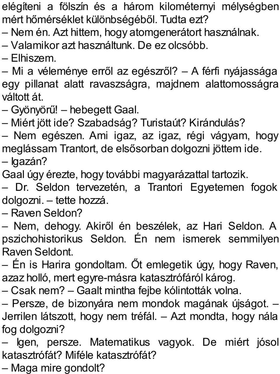 Kirándulás? Nem egészen. Ami igaz, az igaz, régi vágyam, hogy meglássam Trantort, de elsősorban dolgozni jöttem ide. Igazán? Gaal úgy érezte, hogy további magyarázattal tartozik. Dr.