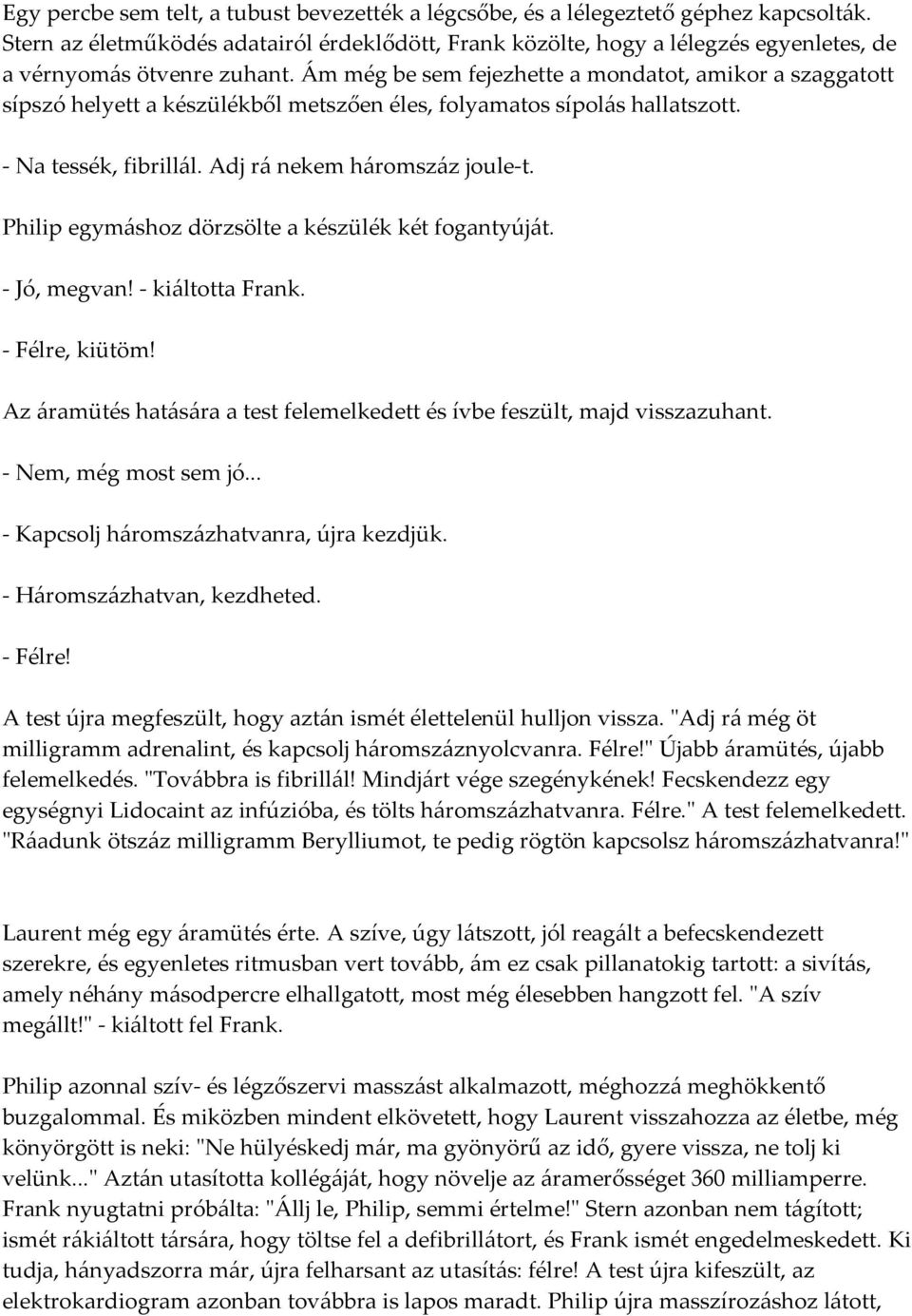 Ám még be sem fejezhette a mondatot, amikor a szaggatott sípszó helyett a készülékből metszően éles, folyamatos sípolás hallatszott. - Na tessék, fibrillál. Adj rá nekem háromszáz joule-t.