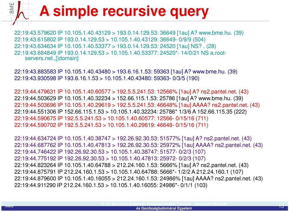 6.16.1.53: 59363 [1au] A? www.bme.hu. (39) 22:19:43.930598 IP 193.6.16.1.53 > 10.105.1.40.43480: 59363-0/3/5 (190) 22:19:44.479631 IP 10.105.1.40.60577 > 192.5.5.241.53: 12566% [1au] A? ns2.pantel.
