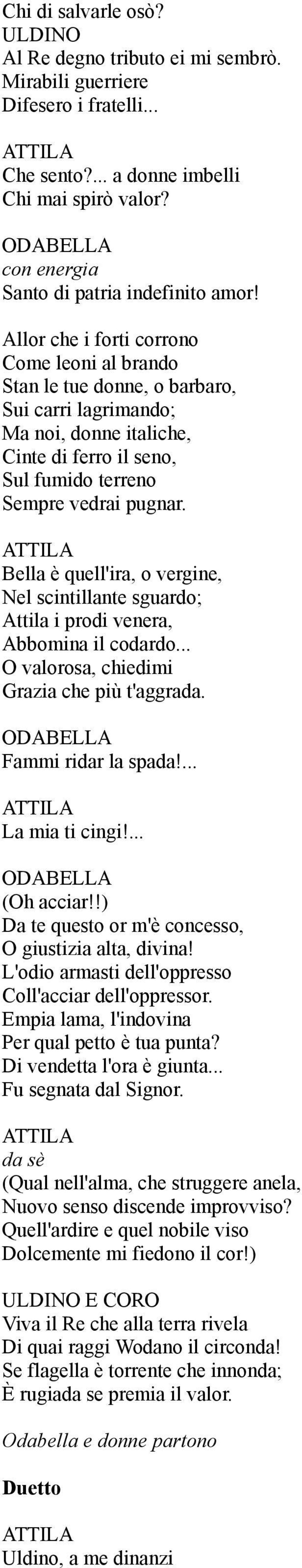 Bella è quell'ira, o vergine, Nel scintillante sguardo; Attila i prodi venera, Abbomina il codardo... O valorosa, chiedimi Grazia che più t'aggrada. Fammi ridar la spada!... La mia ti cingi!