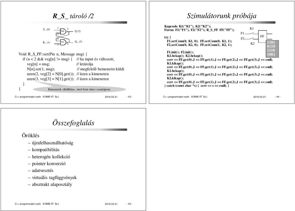 C++ programozási nyelv BME-IIT Sz.I. 06.03.. - 43 - Q () Q_ (3) Szimulátorunk próbája Kapcsolo K("K"), K("K"); Forras F("F"), F("F"); R_S_FF FF("FF"); try { F.setConn(0, K, 0); FF.setConn(0, K, ); F.