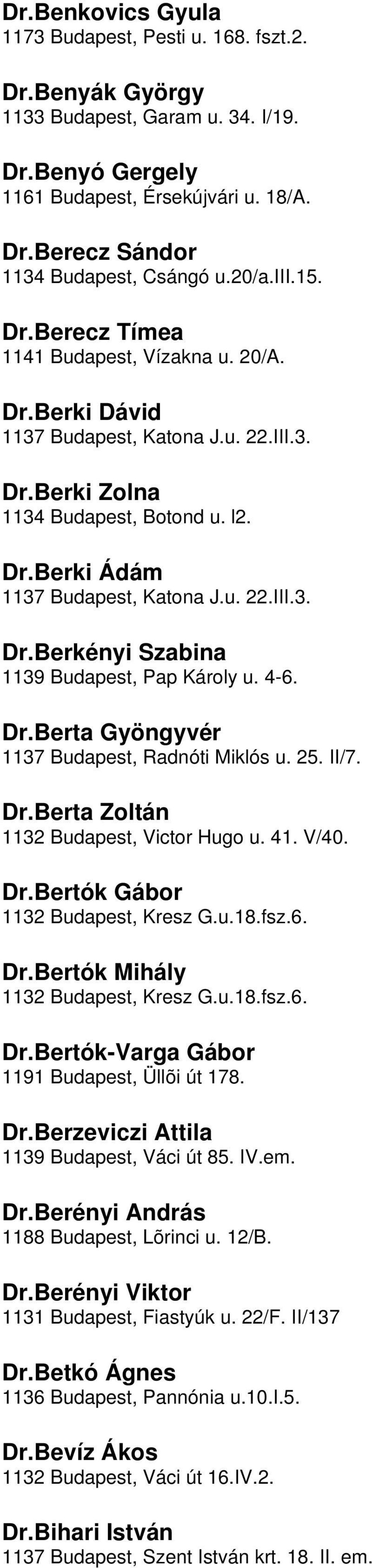 1139 Budapest, Pap Károly u 4-6 DrBerta Gyöngyvér 1137 Budapest, Radnóti Miklós u 25 II/7 DrBerta Zoltán 1132 Budapest, Victor Hugo u 41 V/40 DrBertók Gábor 1132 Budapest, Kresz Gu18fsz6 DrBertók