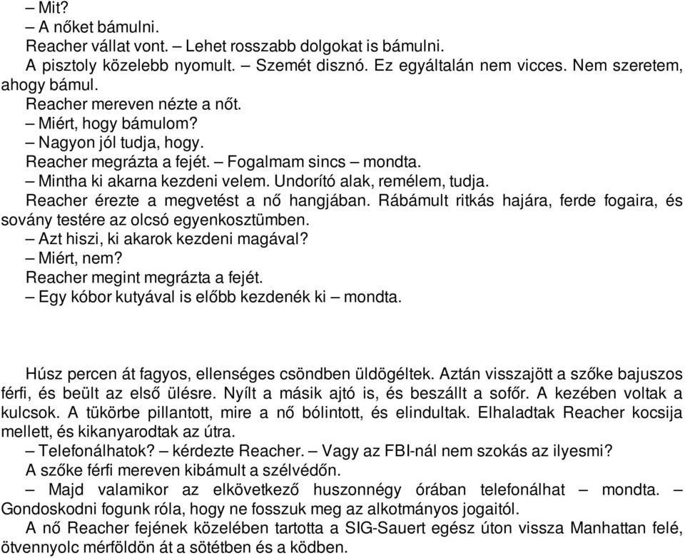 Reacher érezte a megvetést a nő hangjában. Rábámult ritkás hajára, ferde fogaira, és sovány testére az olcsó egyenkosztümben. Azt hiszi, ki akarok kezdeni magával? Miért, nem?