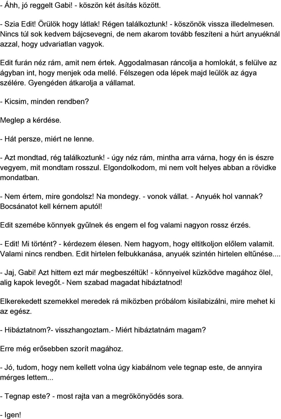 Aggodalmasan ráncolja a homlokát, s felülve az ágyban int, hogy menjek oda mellé. Félszegen oda lépek majd leülök az ágya szélére. Gyengéden átkarolja a vállamat. - Kicsim, minden rendben?