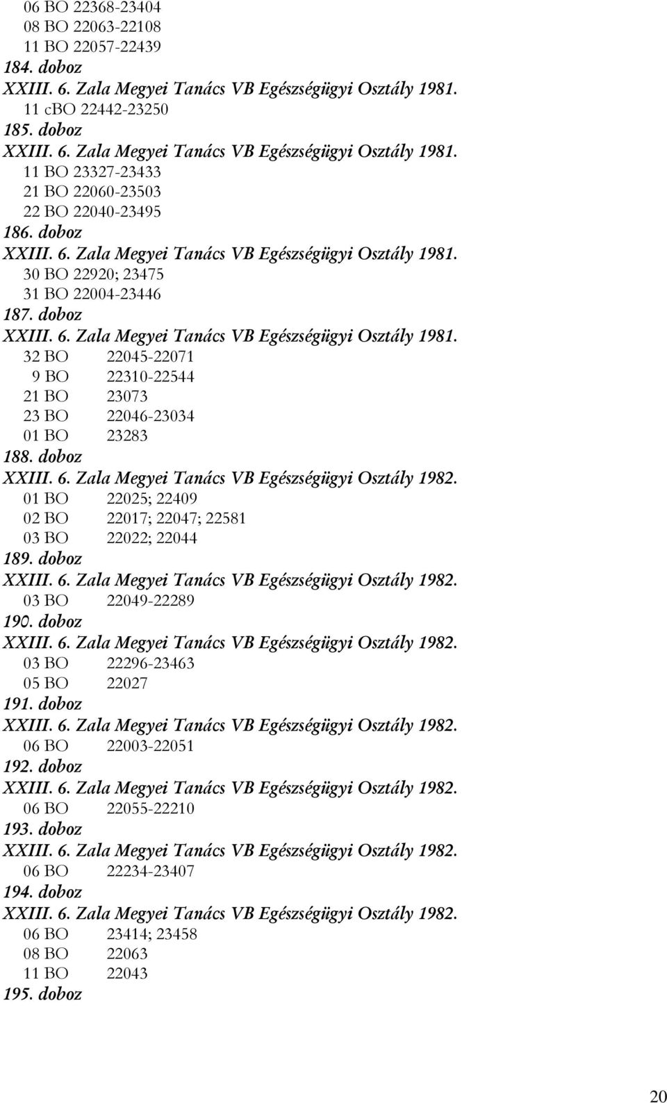 doboz XXIII. 6. Zala Megyei Tanács VB Egészségügyi Osztály 1982. 01 BO 22025; 22409 02 BO 22017; 22047; 22581 03 BO 22022; 22044 189. doboz XXIII. 6. Zala Megyei Tanács VB Egészségügyi Osztály 1982. 03 BO 22049-22289 190.