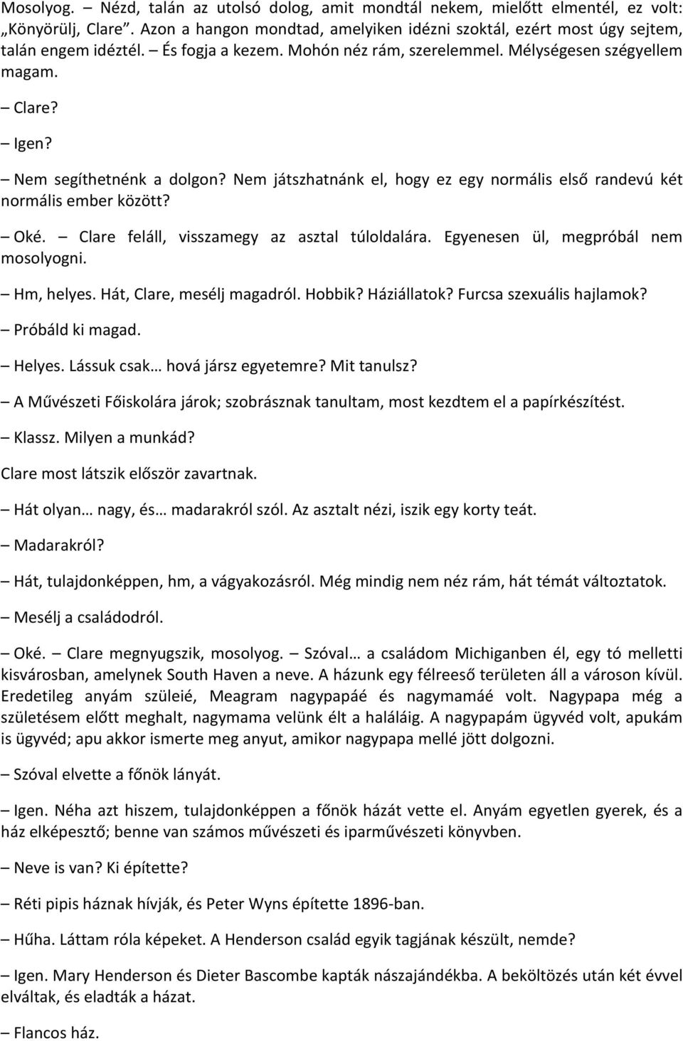 Oké. Clare feláll, visszamegy az asztal túloldalára. Egyenesen ül, megpróbál nem mosolyogni. Hm, helyes. Hát, Clare, mesélj magadról. Hobbik? Háziállatok? Furcsa szexuális hajlamok? Próbáld ki magad.