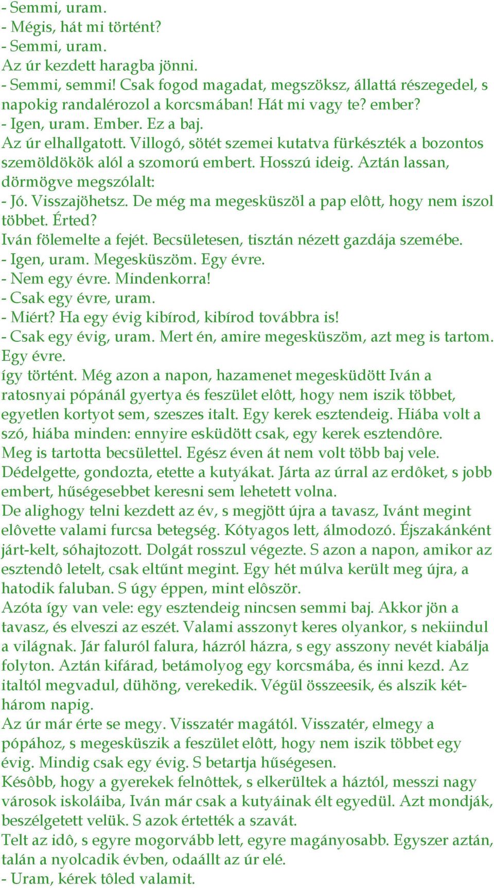 Aztán lassan, dörmögve megszólalt: - Jó. Visszajöhetsz. De még ma megesküszöl a pap elôtt, hogy nem iszol többet. Érted? Iván fölemelte a fejét. Becsületesen, tisztán nézett gazdája szemébe.