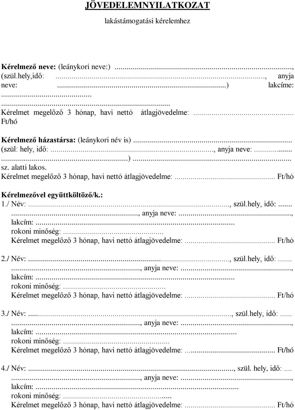 .. Ft/hó Kérelmezővel együttköltöző/k.: 1./ Név:..., szül.hely, idő:......, anyja neve:..., lakcím:... rokoni minőség:... Kérelmet megelőző 3 hónap, havi nettó átlagjövedelme:... Ft/hó 2./ Név:..., szül.hely, idő:......, anyja neve:..., lakcím:... rokoni minőség:... Kérelmet megelőző 3 hónap, havi nettó átlagjövedelme:... Ft/hó 3.