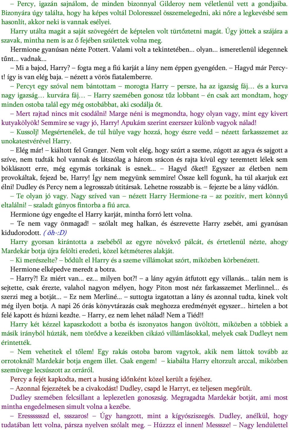 Harry utálta magát a saját szövegéért de képtelen volt türtőztetni magát. Úgy jöttek a szájára a szavak, mintha nem is az ő fejében születtek volna meg. Hermione gyanúsan nézte Pottert.