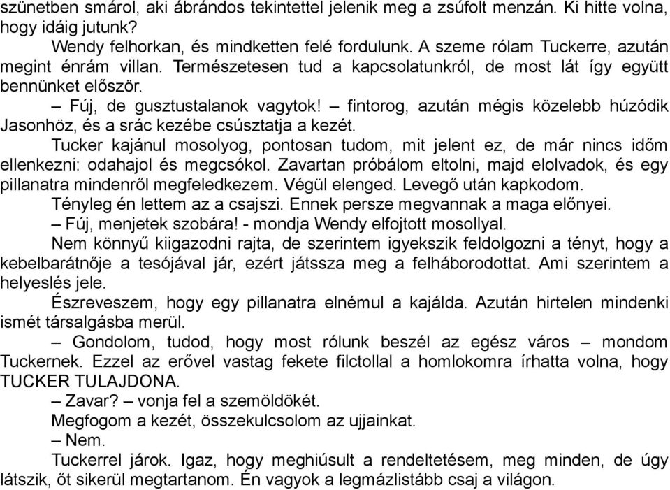 fintorog, azután mégis közelebb húzódik Jasonhöz, és a srác kezébe csúsztatja a kezét. Tucker kajánul mosolyog, pontosan tudom, mit jelent ez, de már nincs időm ellenkezni: odahajol és megcsókol.