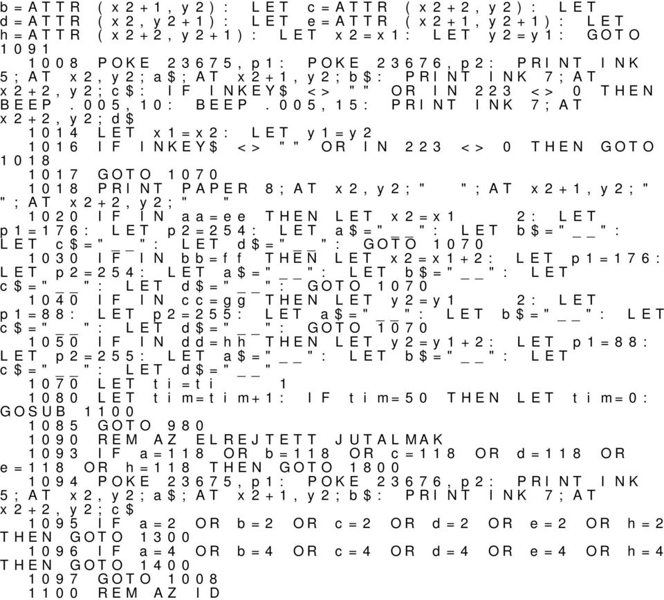 005,15: PRINT INK 7;AT 1014 x1=x2: y1=y2 1016 1018 INKEY$ <> "" OR IN 223 <> 0 THEN GOTO 1017 GOTO 1070 1018 PRINT PAPER ";AT x2+2,y2;" " 8;AT x2,y2;" ";AT x2+1,y2;" 1020 IN aa=ee THEN x2=x1 2: