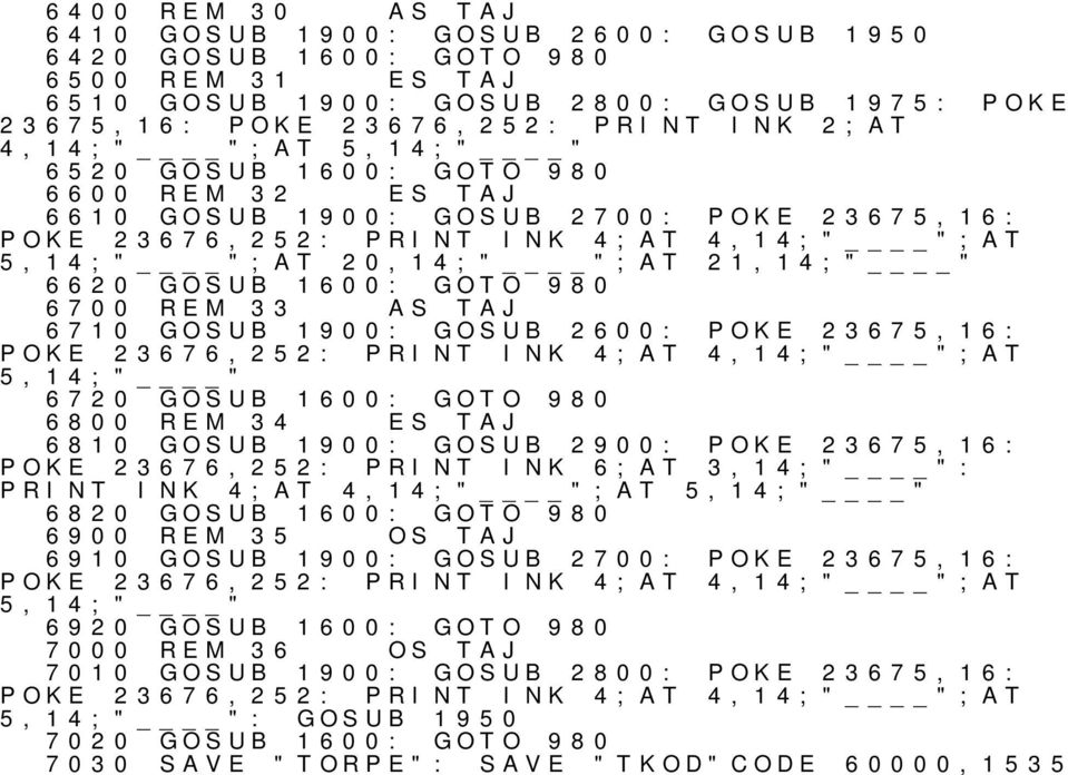 6700 33 AS TAJ 6710 GOSUB 1900: GOSUB 2600: POKE 23675,16: POKE 23676,252: PRINT INK 4;AT 4,14;" ";AT 5,14;" " 6720 GOSUB 1600: GOTO 980 6800 34 ES TAJ 6810 GOSUB 1900: GOSUB 2900: POKE 23675,16: