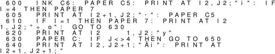 1,J2;"uŘř": GO TO 690 680 690 PRINT AT I2 INK C: J=4 1,J2;" " THEN PRINT AT I2,J2+1;"A ": PRINT AT I2+1,J2+1;"3Ř" 700 710 RND>.