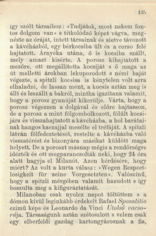 135 így szólt társaihoz : ((Tudjátok, most nekem fontos dolgom van» s titkolódzó képet vágva, megnézte az óráját, intett társainak és sietve távozott a kávéházból, egy bérkocsiba ült és a corso felé