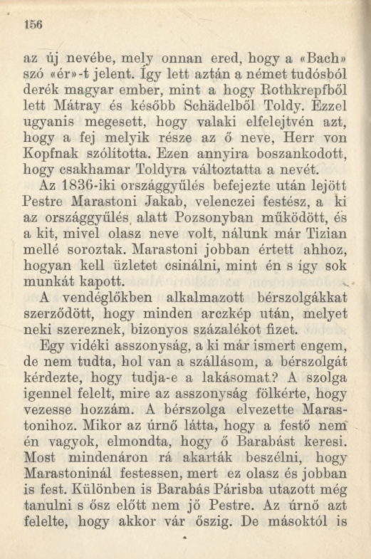 156 az új nevébe, mely onnan ered, hogy a «Bach» szó «ér»-t jelent. így lett aztán a német tudósból derék magyar ember, mint a hogy Rothkrepfből lett Mátray és később Schádelből Toldy.