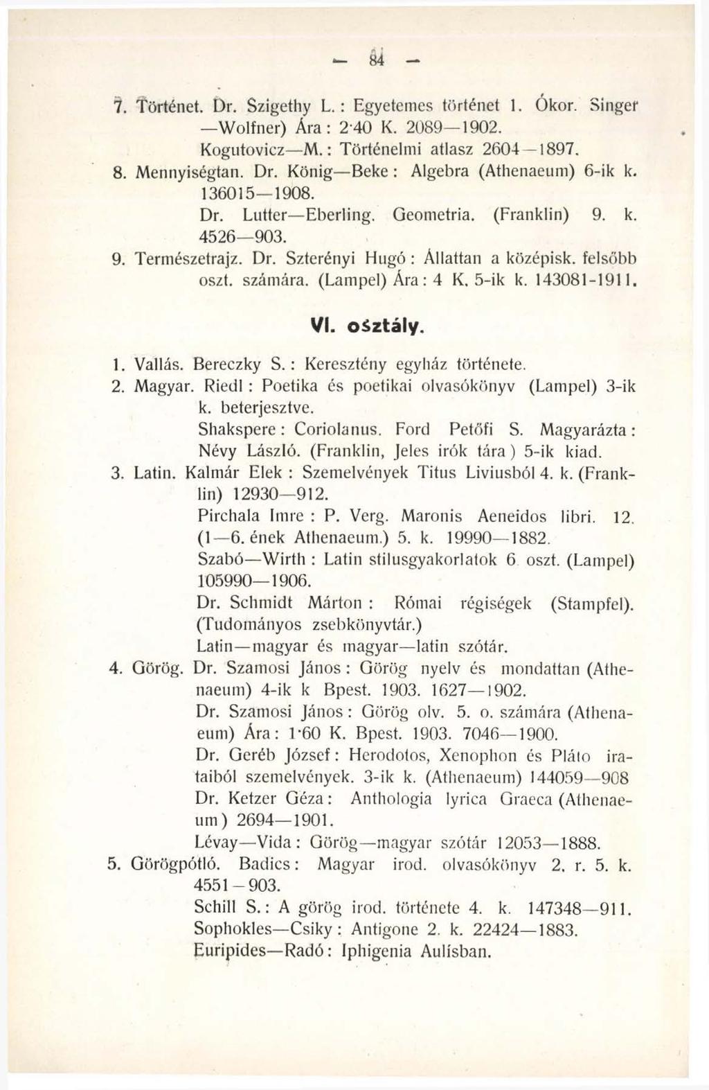 - k - 7. Történet. Dr. Szigethy L. : Egyetemes történet 1. Ókor. Singer Wolfner) Ára: 240 K. 2089 1902. Kogutovicz M.: Történelmi atlasz 2604 1897. 8. Mennyiségtan. Dr. König Beke: Algebra (Athenaeum) 6-ik k.