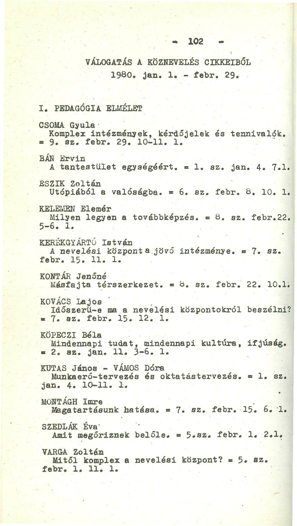 - 102 - VÁLOGATÁS A KÖZNEVELÉS CIKKEIBŐL 1980. jan. 1. - febr. 29. I. PEDAGÓGIA ELMÉLET CSOMA Gyula Komplex intézmények, kérdőjelek és tennivalók, a 9. sz. febr. 29. 10-11. 1. BÁN Ervin A tantestület egységéért.