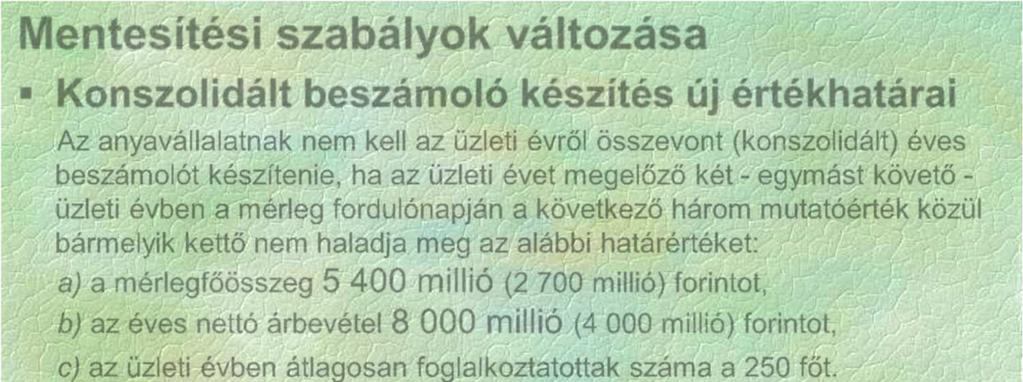 Mentesítési szabályok változása Konszolidált beszámoló készítés új értékhatárai Az anyavállalatnak nem kell az üzleti évről összevont (konszolidált) éves beszámolót készítenie, ha az üzleti évet