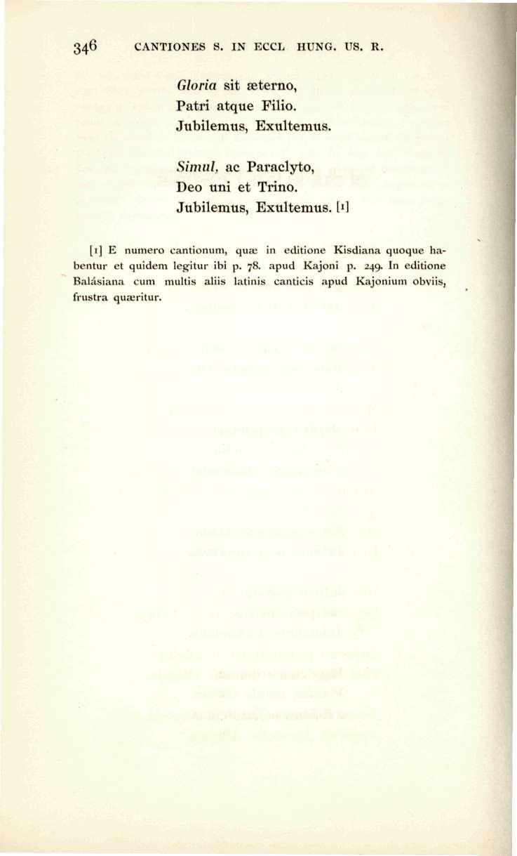 346 CANTIONES S. IN ECCL HUNG. US. R. Gloria sit aeterno, Patri atque Filio. Jubilemus, Exultemus. Simul, ac Paraclyto, Deo uni et Trino. Jubilemus, Exultemus. l"] [i] E numero cantionum, qua; in editione Kisdiana quoque h.