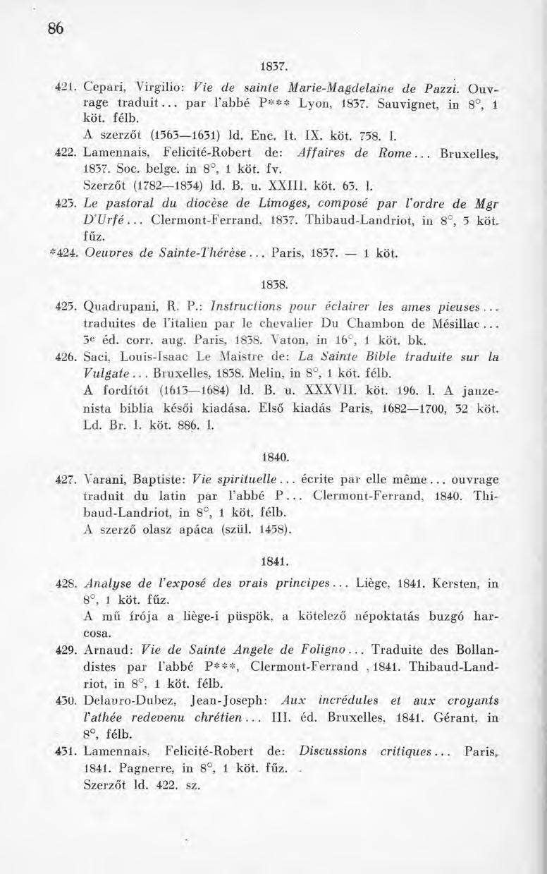 8 6 1837. 421. Cepari, Yirgilio: Vie de sainte Marie-Magdelaine de Pazzi. Ouvrage traduit... par l abbé P*** Lyon, 1837. Sauvignet, in 8, 1 köt. félb. A szerzőt (1563 1631) Id. Ene. It. IX. köt. 758.