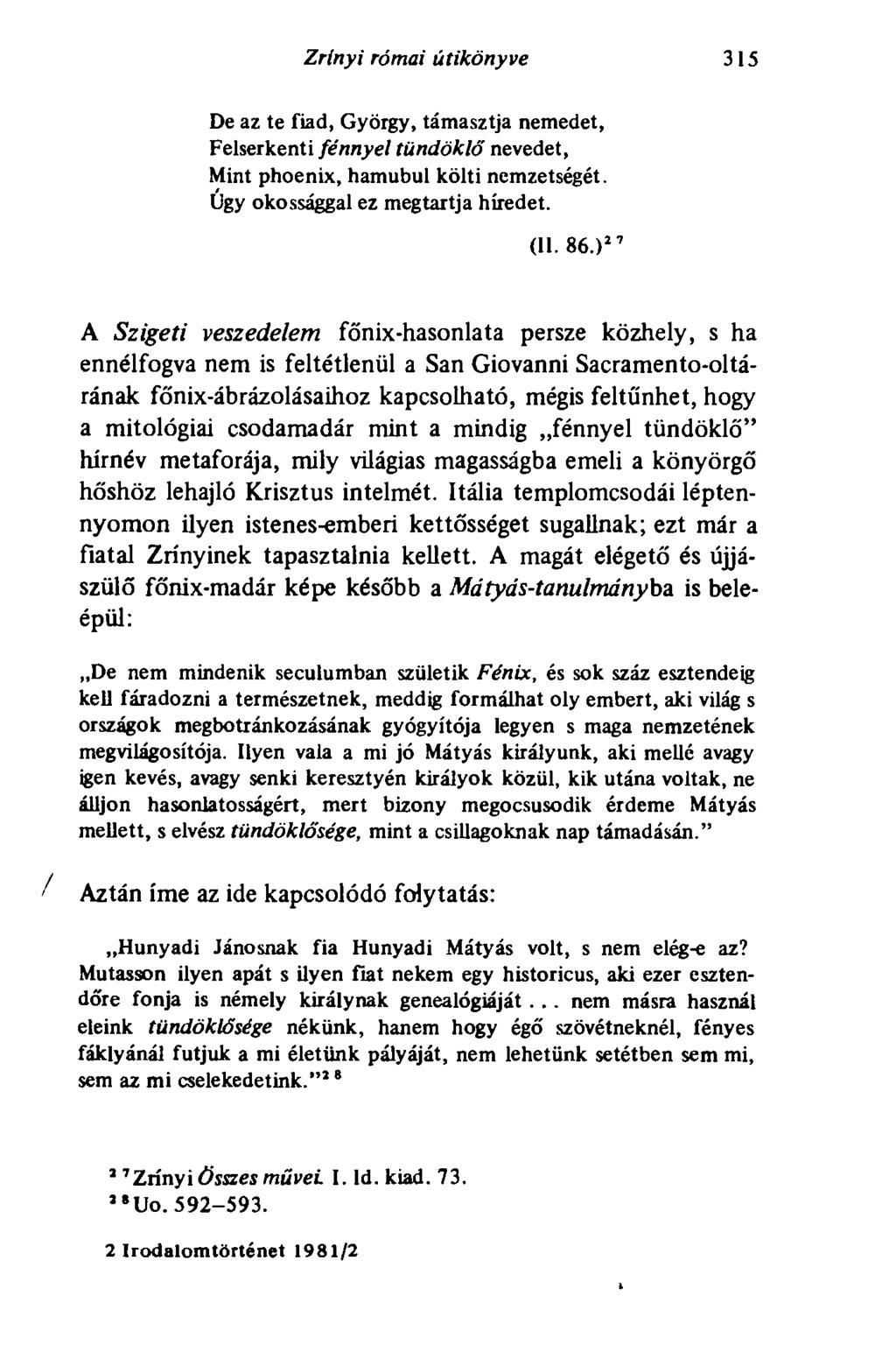 Zrínyi római útikönyve 315 De az te fiad, György, támasztja nemedet, Felserkenti fénnyel tündöklő nevedet, Mint phoenix, hamubul költi nemzetségét. Úgy okossággal ez megtartja híredet. (II. 86.