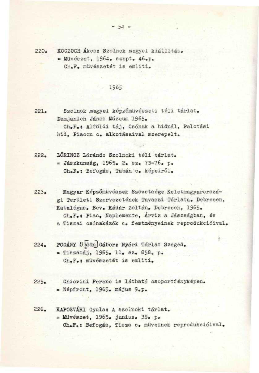 220. K0CZ0GH Ákos: Szolnok megyei kiállítás. = Művészet, 1S64. szept. 46.p. Ch.F. művészetét is emliti..;...-. 1965 221. Szolnok megyei képzőművészeti téli tárlat. Damjanich János Múzeum 1965. Ch.F.: Alföldi táj, Csónak a hidnál, Palotási hid, Piacon c.