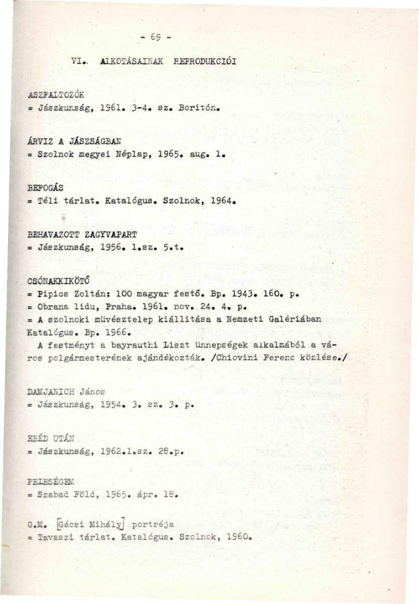 - - 6 - VI.. ALKOTÁSAINAK REPRODUKCIÓI A S Z F A L T O Z O K ' / ' = Jászkunság, 1961. 3-4. sz. Boritón. '. ÁRVÍZ A JÁSZSÁGBAK = Szolnok megyei néplap, 1965. aug. 1. BEFOGÁS ' ' ' '' ' = Téli tárlat.