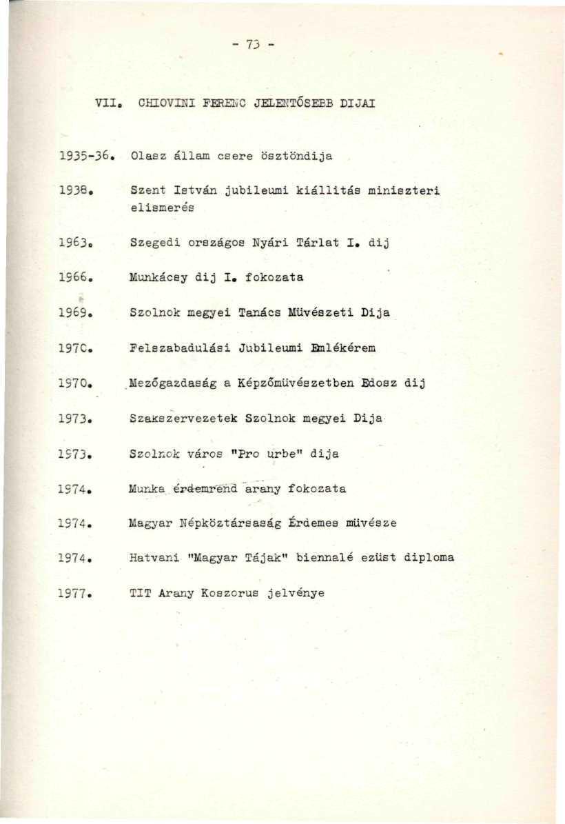 - 73 - VII. CHIOVIKI FERENC JELENTŐSEBB DIJAI 1935-36. Olasz állam csere ösztöndíja,. 1938, Szent István jubileumi kiállitás miniszteri elismerés 1963. Szegedi országos Nyári Tárlat I. dij... 1966.