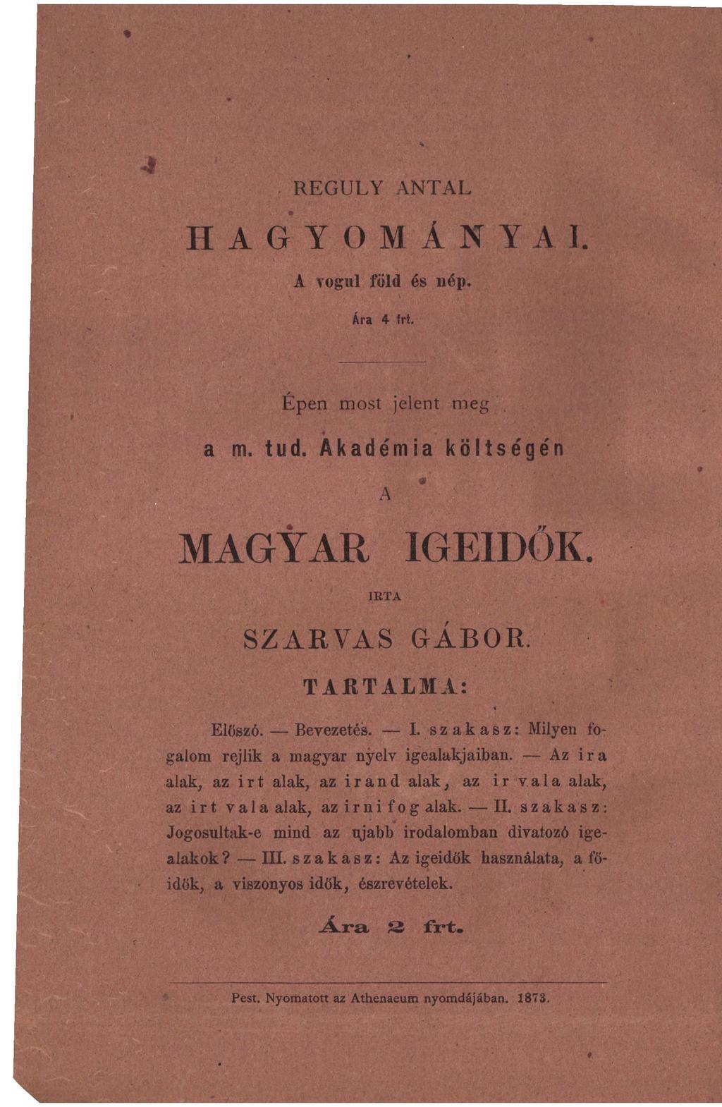 REGULY ANTAL H A G Y O M Á N Y A I. A vogul föld és nép. Ára 4 frt. Épen most jelent meg a m. tud. Akadémia költségén A MAGYAR IGEIDŐK. IKTA SZARVAS GÁBOR. TARTALMA: Előszó. Bevezetés. I. szakasz: Milyen fogalom rejlik a magyar nyelv igealakjaiban.