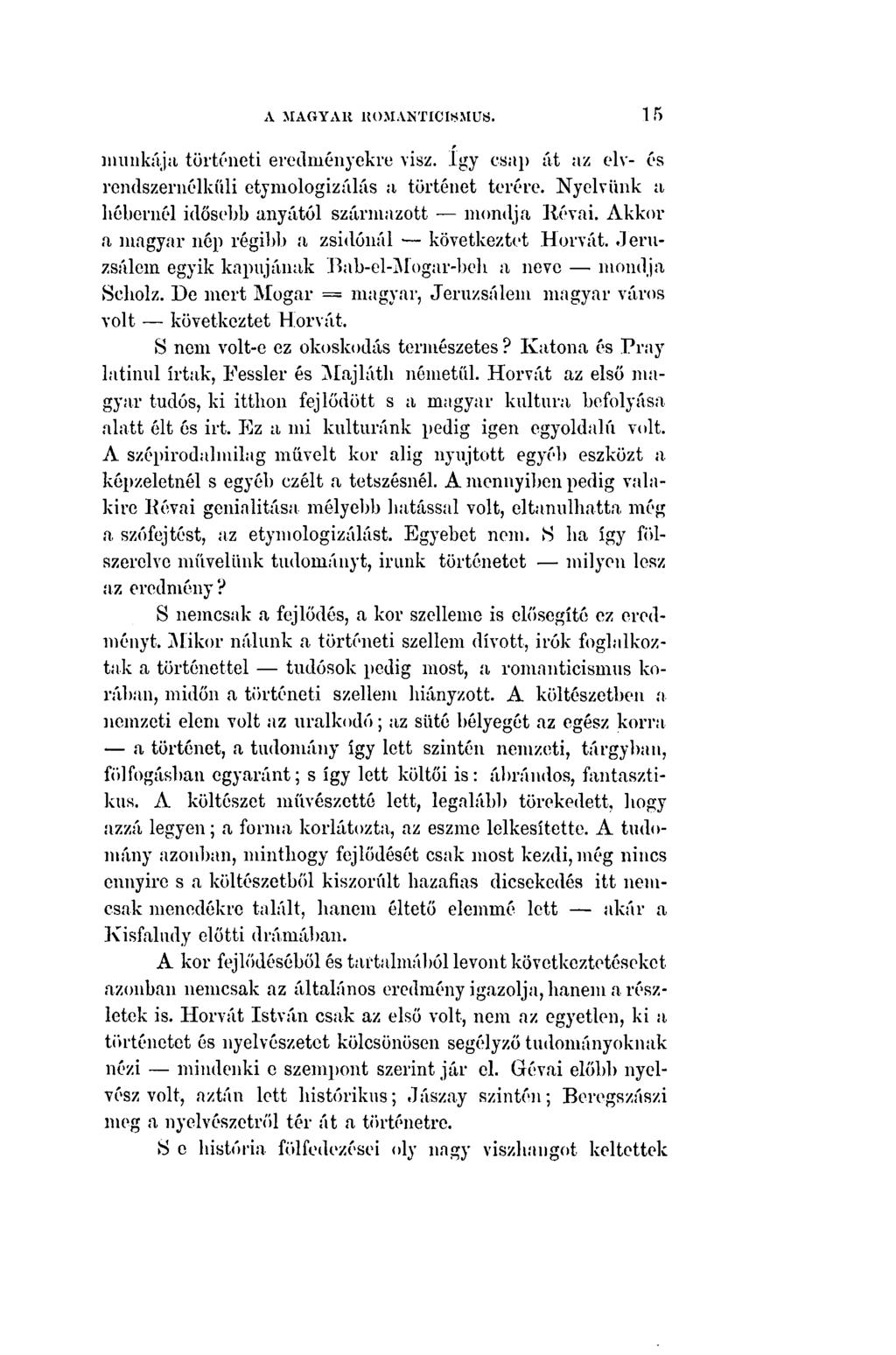 A MAGYAR ROMANTICISMUS. 15 munkája történeti eredményekre visz. így csap át az elv- és rendszernélkűli etymologizálás a történet terére. Nyelvünk a hébernél idősebb anyától származott mondja Révai.