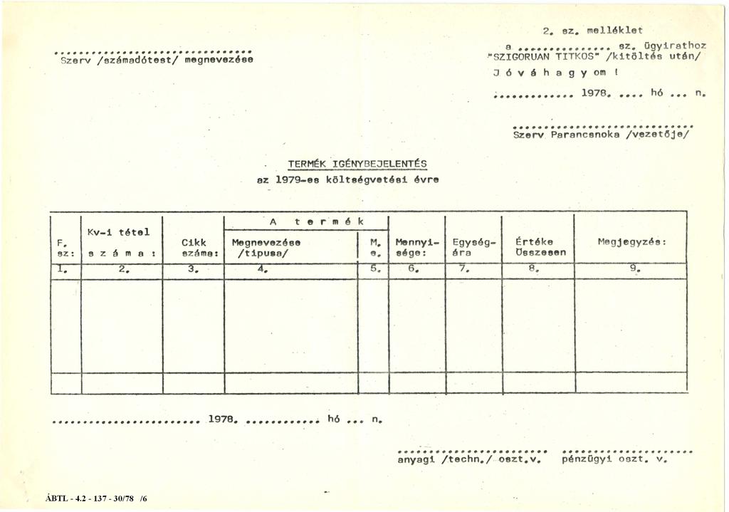 Szerv / s z á m a d ó t e s t / m e g n e v e z é s e 2. sz. melléklet a 8 2. ü g yirathoz " S Z I G O R Ú A N T I T K O S " / k i t ö l t é s után/ J ó v á h a g y o m! 1978..... hó... n. Szerv Parancsnoka / v e z e t ő j e / T E R M É K I G É N Y B E J E L E N T É S az 1979-08 k ö l t s é g v e t é s i évre A t e rm é k Kv-i tétel F.