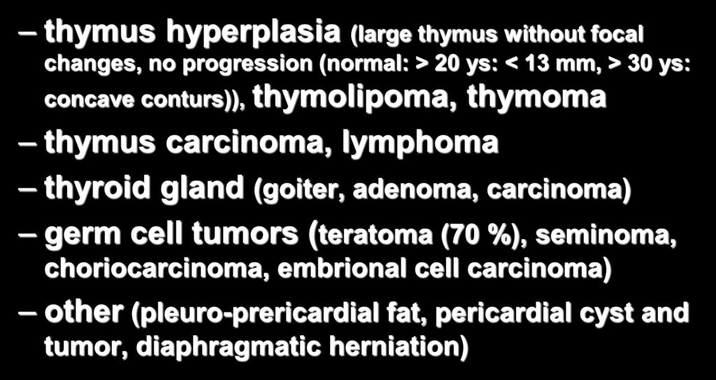 Anterior mediastinal tumors thymus hyperplasia (large thymus without focal changes, no progression (normal: > 20 ys: < 13 mm, > 30 ys: concave conturs)), thymolipoma, thymoma thymus carcinoma,