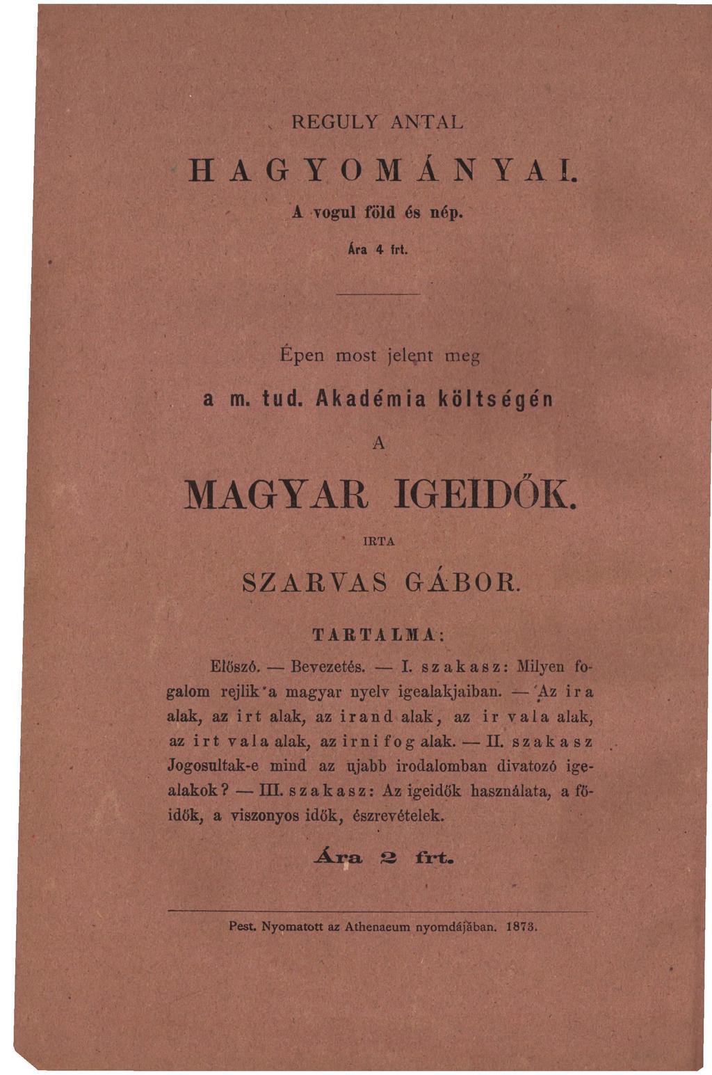 , REGULY ANTAL HAGYOMÁNYAI. A vogul föld és nép. Ára 4 frt. Épen most jelqjit meg a m. tud. Akadémia költségén A MAGYAR IGEIDŐK. IRTA SZARVAS GÁBOR. TARTALMA: Előszó. Bevezetés. I. szakasz: Milyen fogalom rejlik "a magyar nyelv igealakjaiban.