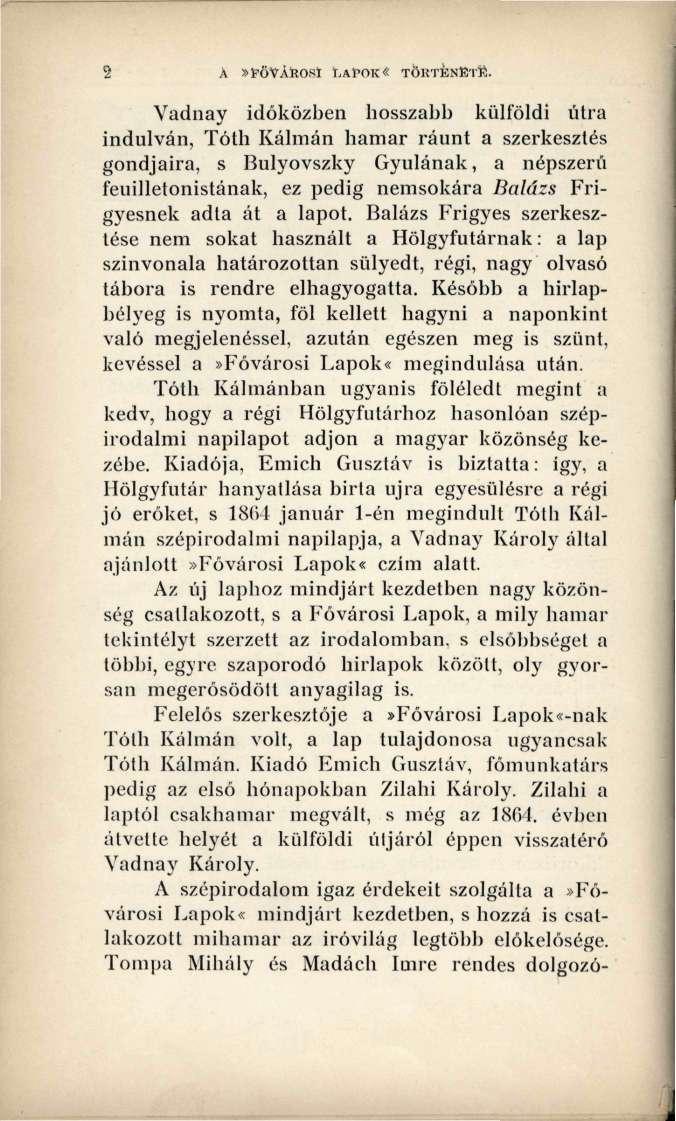A»FŐVÁROSI LAPOK«TÖRTÉNETE Vadnay időközben hosszabb külföldi útra indulván, Tóth Kálmán hamar ráunt a szerkesztés gondjaira, s Bulyovszky Gyulának, a népszerű feuilletonistának, ez pedig nemsokára