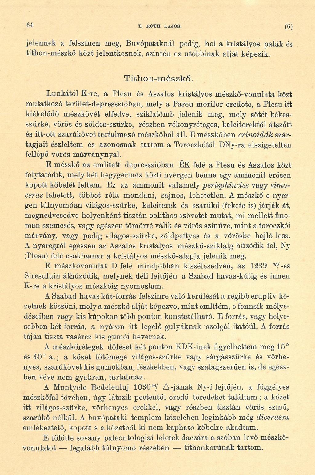 64 T. EOTH LAJOS. ( 6 ) jelennek a felszínen meg, Búvópataknál pedig, hol a kristályos palák és tithon-mészkő közt jelentkeznek, szintén ez utóbbinak alját képezik. TithLon-mészkő.