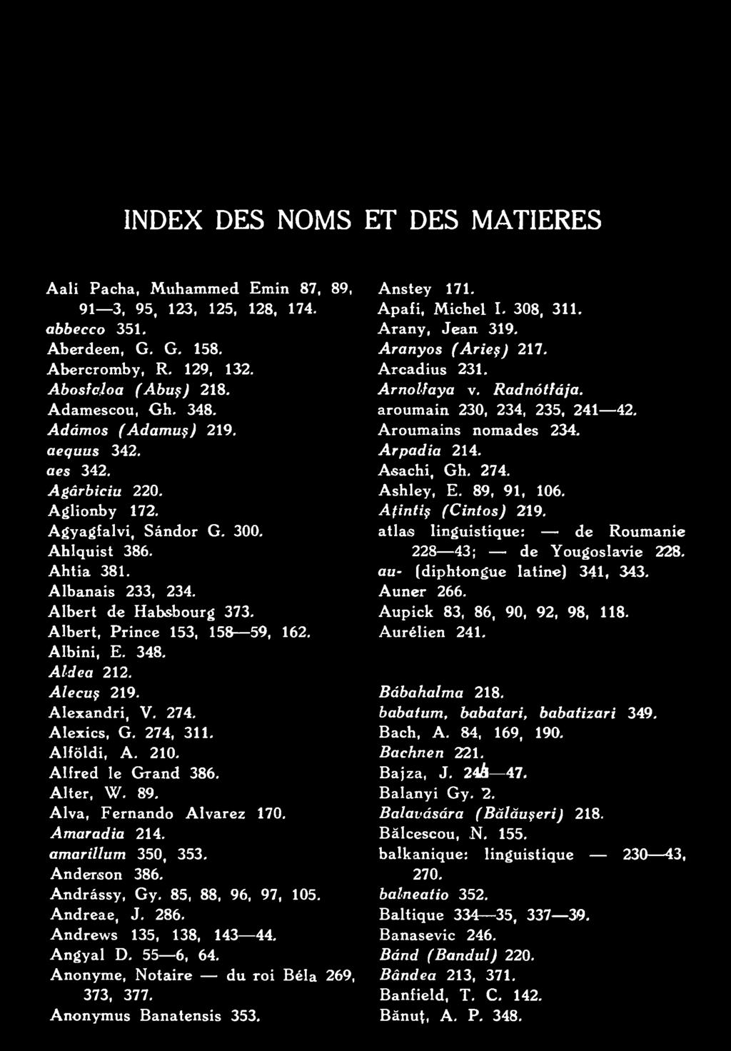 Apafi, Michel I. 308, 311. Arany, Jean 319. Aranyos (A rieç) 217. Arcadius 231. Arnolfaya v. Radnótfája. aroumain 230, 234, 235, 241 42. Aroumains nomades 234. Arpadia 214. Asachi, Gh. 274. Ashley, E.