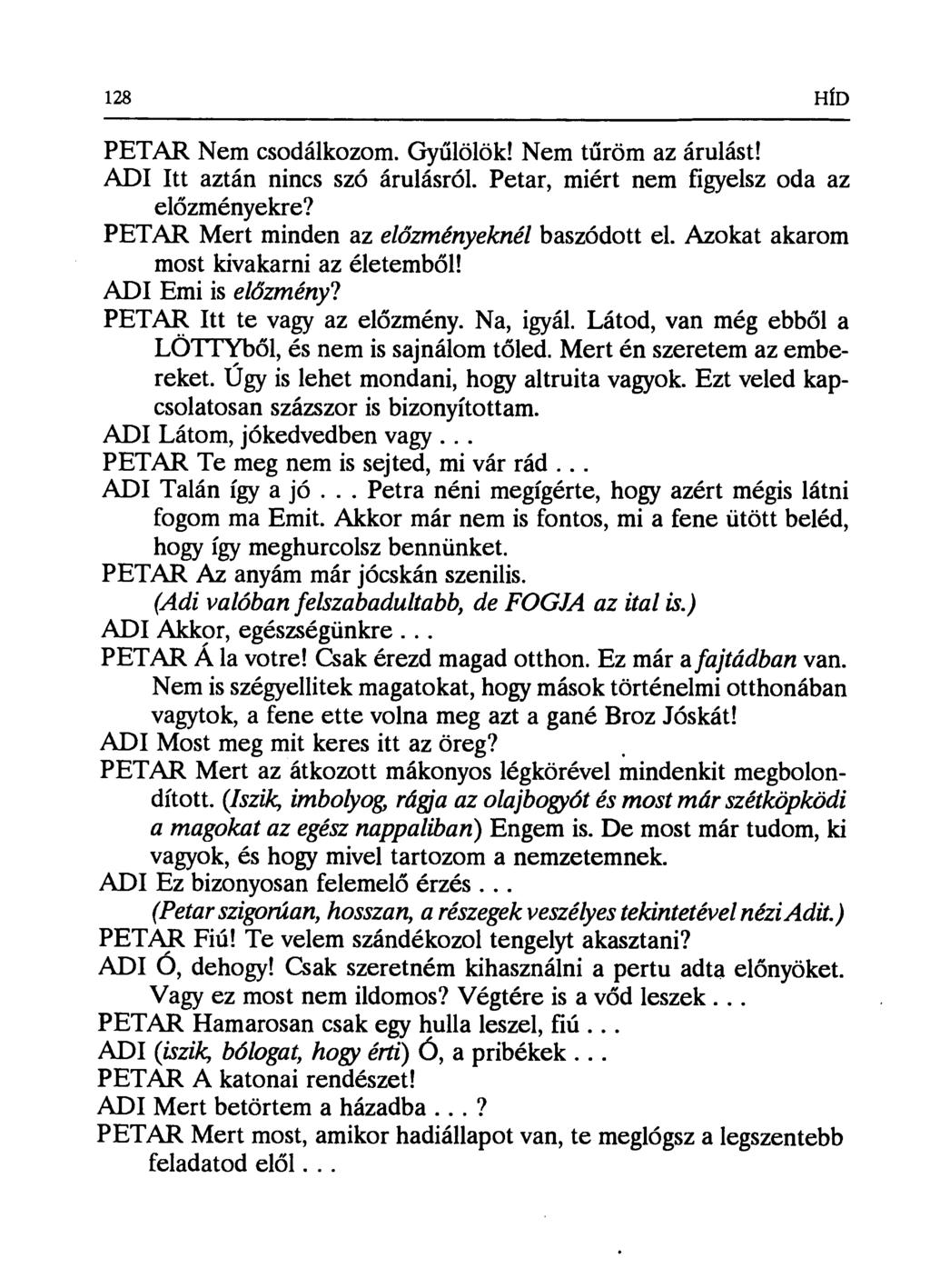 128 HÍD PETAR Nem csodálkozom. Gyűlölök! Nem t űröm az árulást! ADI Itt aztán nincs szó árulásról. Petrr, miért nem figyelsz oda az előzményekre? PETAR Mert minden az előzményeknél baszódott el.