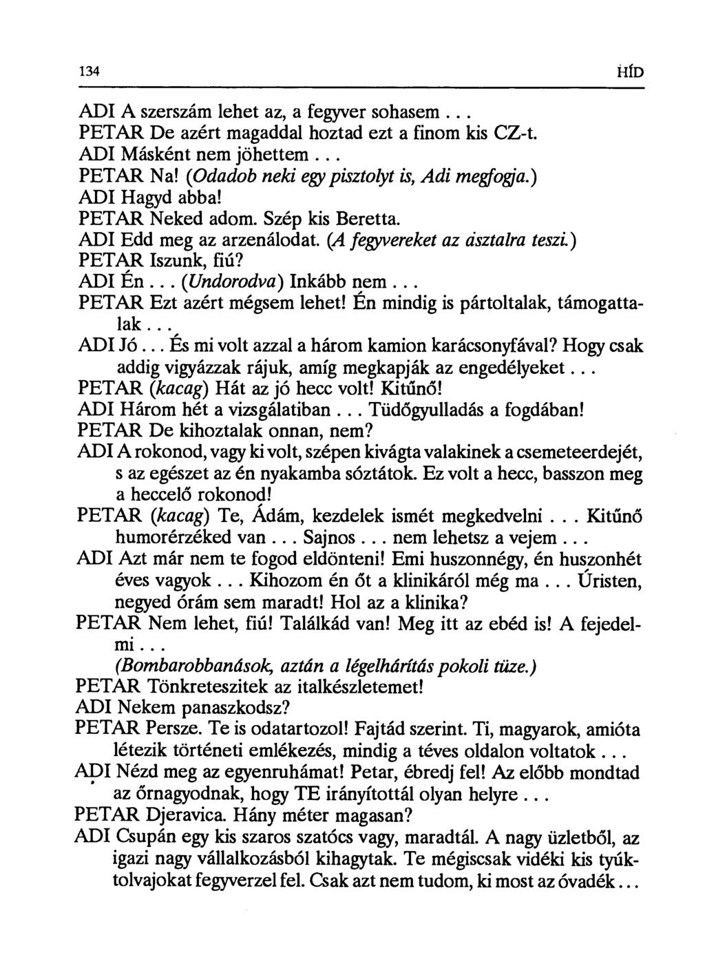 134 HÍD ADI A szerszám lehet az, a fegyver sohasem... PETAR De azért magaddal hoztad ezt a finom kis CZ-t. ADI Másként nem jöhettem... PETAR Na! (Odadob neki egy pisztolyt is, Adj megfogja.